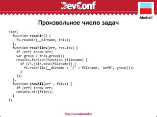 Произвольное  число задач Step(    function  readDir () {      fs.readdir(__dirname, this);    },    function  readFiles (err, results) {      if (err) throw err;      var group = this.group();      results.forEach(function (filename) {        if (/\.js$/.test(filename)) {          fs.readFile(__dirname + "/" + filename, 'utf8', group());        }      });    },    function  showAll (err , files) {      if (err) throw err;      console.dir(files);    } ); 