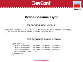 Использование async async.map(['file1','file2','file3'], fs.readFile, function(err, results){      // results is now an array of stats for each file }); Параллельное чтение Последовательное чтение async.series([      function(callback){ fs.readFile('file1', callback) },      function(callback){ fs.readFile('file2', callback) },      function(callback){ fs.readFile('file3', callback) } ], function(err, results) { // результаты }); 