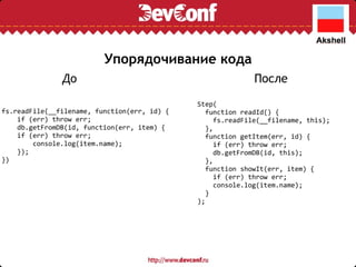 Упорядочивание кода Step(    function readId() {      fs.readFile(__filename, this);    },    function getItem(err, id) {      if (err) throw err;      db.getFromDB(id, this);    },    function showIt(err, item) {      if (err) throw err;      console.log(item.name);    } ); fs.readFile(__filename, function(err, id) {      if (err) throw err;      db.getFromDB(id, function(err, item) {    if (err) throw err;          console.log(item.name);      });  }) До После 