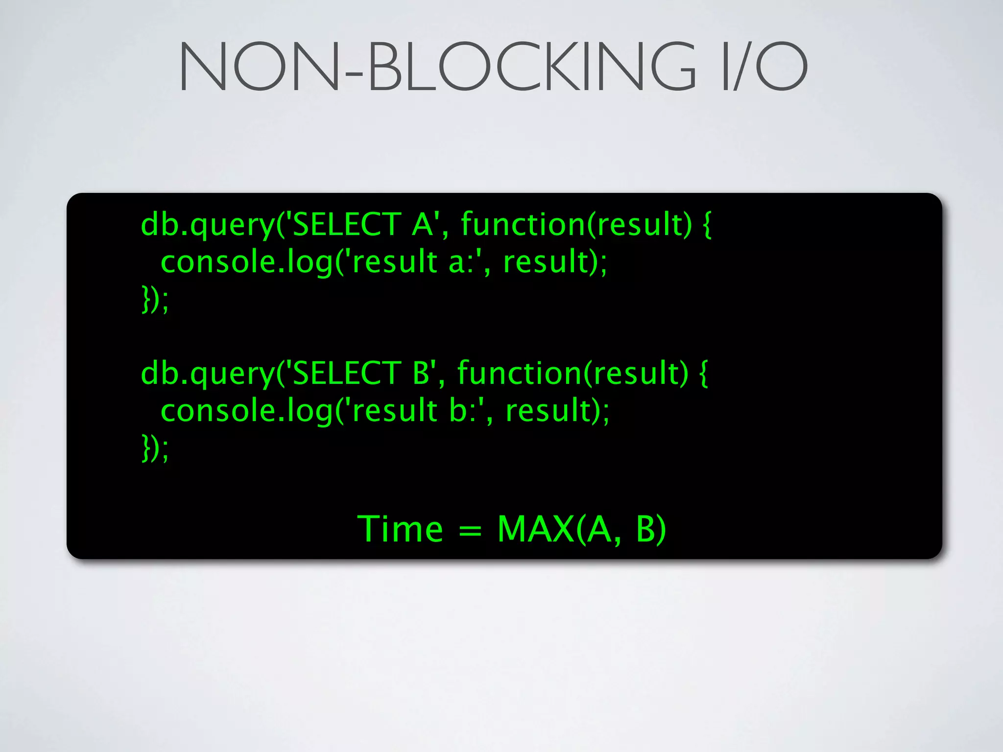 NON-BLOCKING I/O

db.query('SELECT A', function(result) {
  console.log('result a:', result);
});

db.query('SELECT B', function(result) {
  console.log('result b:', result);
});

              Time = MAX(A, B)
 