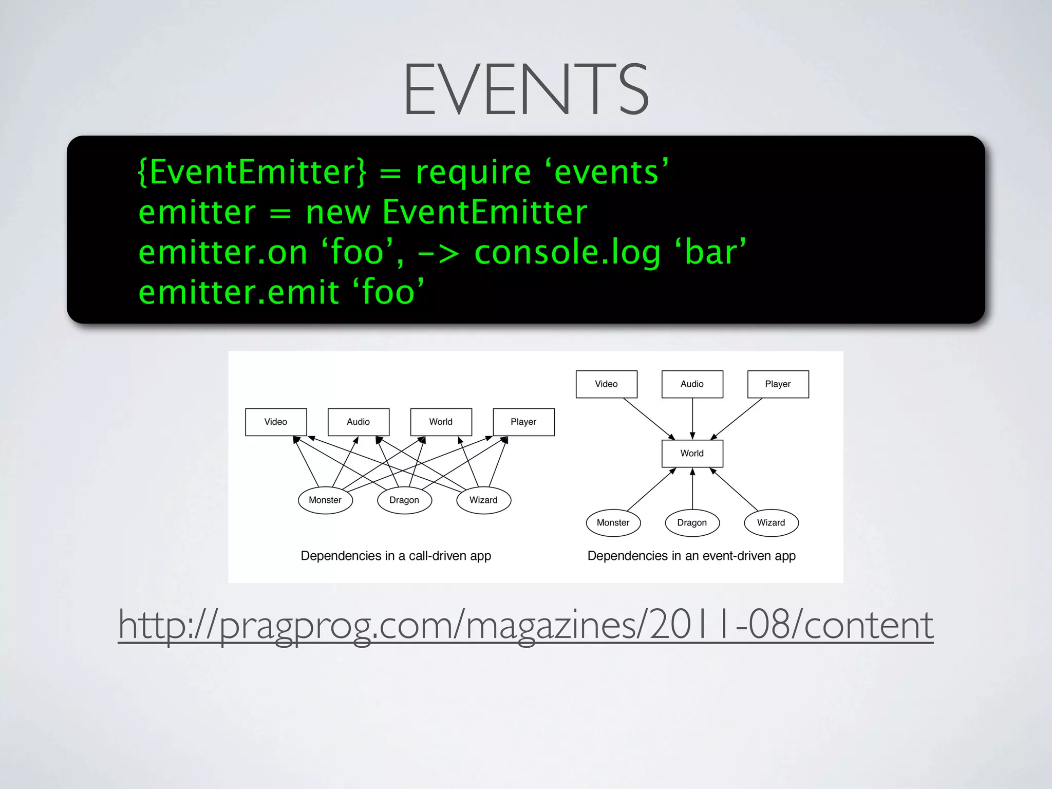 EVENTS
 {EventEmitter} = require ‘events’
 emitter = new EventEmitter
 emitter.on ‘foo’, -> console.log ‘bar’
 emitter.emitusual new_monster event. And check out how much nicer our
      emitting the ‘foo’
         dependency graph has become!




http://pragprog.com/magazines/2011-08/content
       Imagine No Dependencies
         A lot of Node developers will tell you that attaching things to global rather
         than exports is a no-no. And if you’re packaging your code as a library, or trying
         to make your code reusable, then they’re right. But if you’re developing a
         standalone application, then go ahead and let yourself declare a few globals.
 