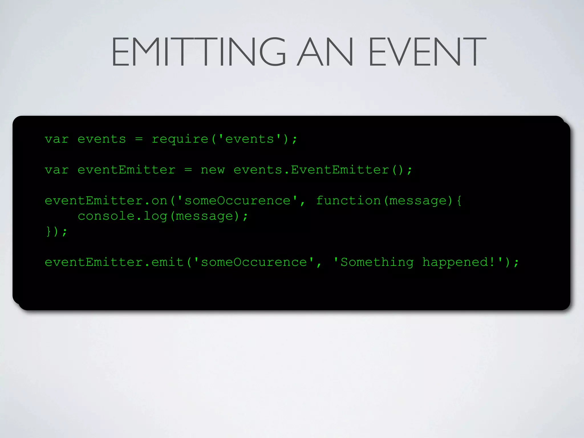 EMITTING AN EVENT
var events = require('events');

var eventEmitter = new events.EventEmitter();

eventEmitter.on('someOccurence', function(message){
    console.log(message);
});

eventEmitter.emit('someOccurence', 'Something happened!');
 