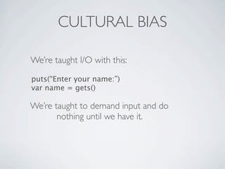 CULTURAL BIAS

We’re taught I/O with this:

puts(“Enter your name:”)
var name = gets()

We’re taught to demand input and do
       nothing until we have it.
 