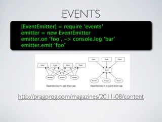 EVENTS
 {EventEmitter} = require ‘events’
 emitter = new EventEmitter
 emitter.on ‘foo’, -> console.log ‘bar’
 emitter.emitusual new_monster event. And check out how much nicer our
      emitting the ‘foo’
         dependency graph has become!




http://pragprog.com/magazines/2011-08/content
       Imagine No Dependencies
         A lot of Node developers will tell you that attaching things to global rather
         than exports is a no-no. And if you’re packaging your code as a library, or trying
         to make your code reusable, then they’re right. But if you’re developing a
         standalone application, then go ahead and let yourself declare a few globals.
 