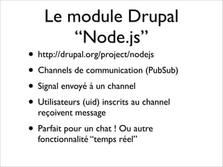 Le module Drupal
        “Node.js”
• http://drupal.org/project/nodejs
• Channels de communication (PubSub)
• Signal envoyé à un channel
• Utilisateurs (uid) inscrits au channel
  reçoivent message
• Parfait pour un chat ! Ou autre
  fonctionnalité “temps réel”
 
