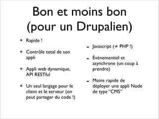 Bon et moins bon
    (pour un Drupalien)
✤   Rapide !
                               -   Javascript (≠ PHP !)
✤   Contrôle total de son
    appli                      -   Évènementiel et
                                   asynchrone (un coup à
✤   Appli web dynamique,           prendre)
    API RESTful
                               -   Moins rapide de
✤   Un seul langage pour le        déployer une appli Node
    client et le serveur (on       de type “CMS”
    peut partager du code !)
 