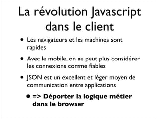 La révolution Javascript
     dans le client
• Les navigateurs et les machines sont
  rapides
• Avec le mobile, on ne peut plus considérer
  les connexions comme ﬁables
• JSON est un excellent et léger moyen de
  communication entre applications
  • => Déporter la logique métier
    dans le browser
 