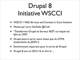Drupal 8
        Initiative WSCCI
•   WSCCI = Web Services and Context in Core Initiative
•   Menée par Larry Garﬁeld, @Crell
•   “Transformer Drupal en Serveur REST sur lequel est
    bâti un CMS”
•   Drupal pourra servir autre chose que du HTML
    (notamment du JSON !)
•   Extrêmement important pour la survie de Drupal
•   Drupal 8 sort en 2013-14, et d’ici là ...
 