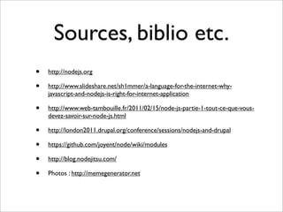 Sources, biblio etc.
•   http://nodejs.org

•   http://www.slideshare.net/sh1mmer/a-language-for-the-internet-why-
    javascript-and-nodejs-is-right-for-internet-application

•   http://www.web-tambouille.fr/2011/02/15/node-js-partie-1-tout-ce-que-vous-
    devez-savoir-sur-node-js.html

•   http://london2011.drupal.org/conference/sessions/nodejs-and-drupal

•   https://github.com/joyent/node/wiki/modules

•   http://blog.nodejitsu.com/

•   Photos : http://memegenerator.net
 