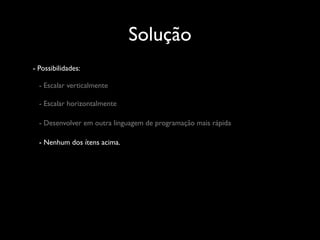 Solução
- Possibilidades:

  - Escalar verticalmente

  - Escalar horizontalmente

  - Desenvolver em outra linguagem de programação mais rápida

  - Nenhum dos ítens acima.
 