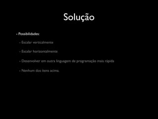 Solução
- Possibilidades:

  - Escalar verticalmente

  - Escalar horizontalmente

  - Desenvolver em outra linguagem de programação mais rápida

  - Nenhum dos ítens acima.
 