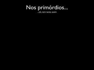 Nos primórdios...
    ...ok, nem tanto assim
 