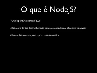 O que é NodeJS?
- Criado por Ryan Dahl em 2009


- Plataforma de fácil desenvolvimento para aplicações de rede altamente escaláveis;


- Desenvolvimento em Javascript no lado do servidor;
 