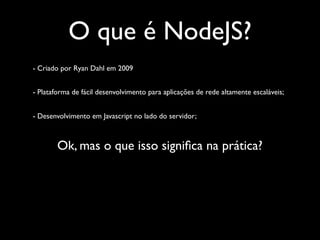 O que é NodeJS?
- Criado por Ryan Dahl em 2009


- Plataforma de fácil desenvolvimento para aplicações de rede altamente escaláveis;


- Desenvolvimento em Javascript no lado do servidor;



        Ok, mas o que isso signiﬁca na prática?
 