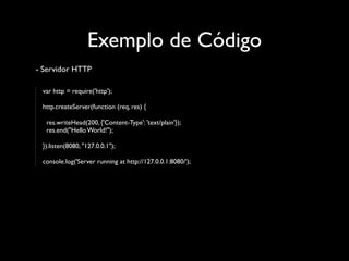 Exemplo de Código
- Servidor HTTP

 var http = require('http');

 http.createServer(function (req, res) {

  res.writeHead(200, {'Content-Type': 'text/plain'});
  res.end("Hello World!");

 }).listen(8080, "127.0.0.1");

 console.log('Server running at http://127.0.0.1:8080/');
 