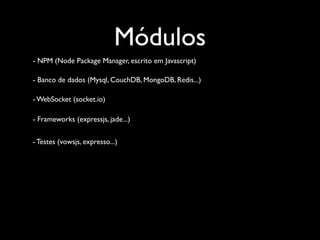 Módulos
- NPM (Node Package Manager, escrito em Javascript)

- Banco de dados (Mysql, CouchDB, MongoDB, Redis...)

- WebSocket (socket.io)

- Frameworks (expressjs, jade...)


- Testes (vowsjs, expresso...)
 