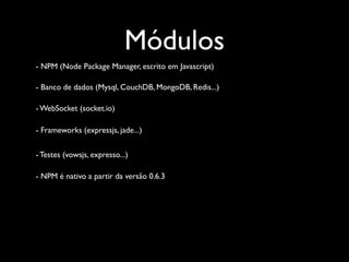Módulos
- NPM (Node Package Manager, escrito em Javascript)

- Banco de dados (Mysql, CouchDB, MongoDB, Redis...)

- WebSocket (socket.io)

- Frameworks (expressjs, jade...)


- Testes (vowsjs, expresso...)

- NPM é nativo a partir da versão 0.6.3
 