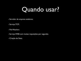 Quando usar?
- Servidor de arquivos estáticos;

- Serviço TCP;

- File Watcher;

- Serviço WEB com muitas requisições por segundo;

- Criação de Sites;
 