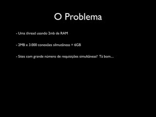 O Problema
- Uma thread usando 2mb de RAM


- 2MB x 3.000 conexões silmutâneas = 6GB


- Sites com grande número de requisições simultâneas? Tá bom....
 