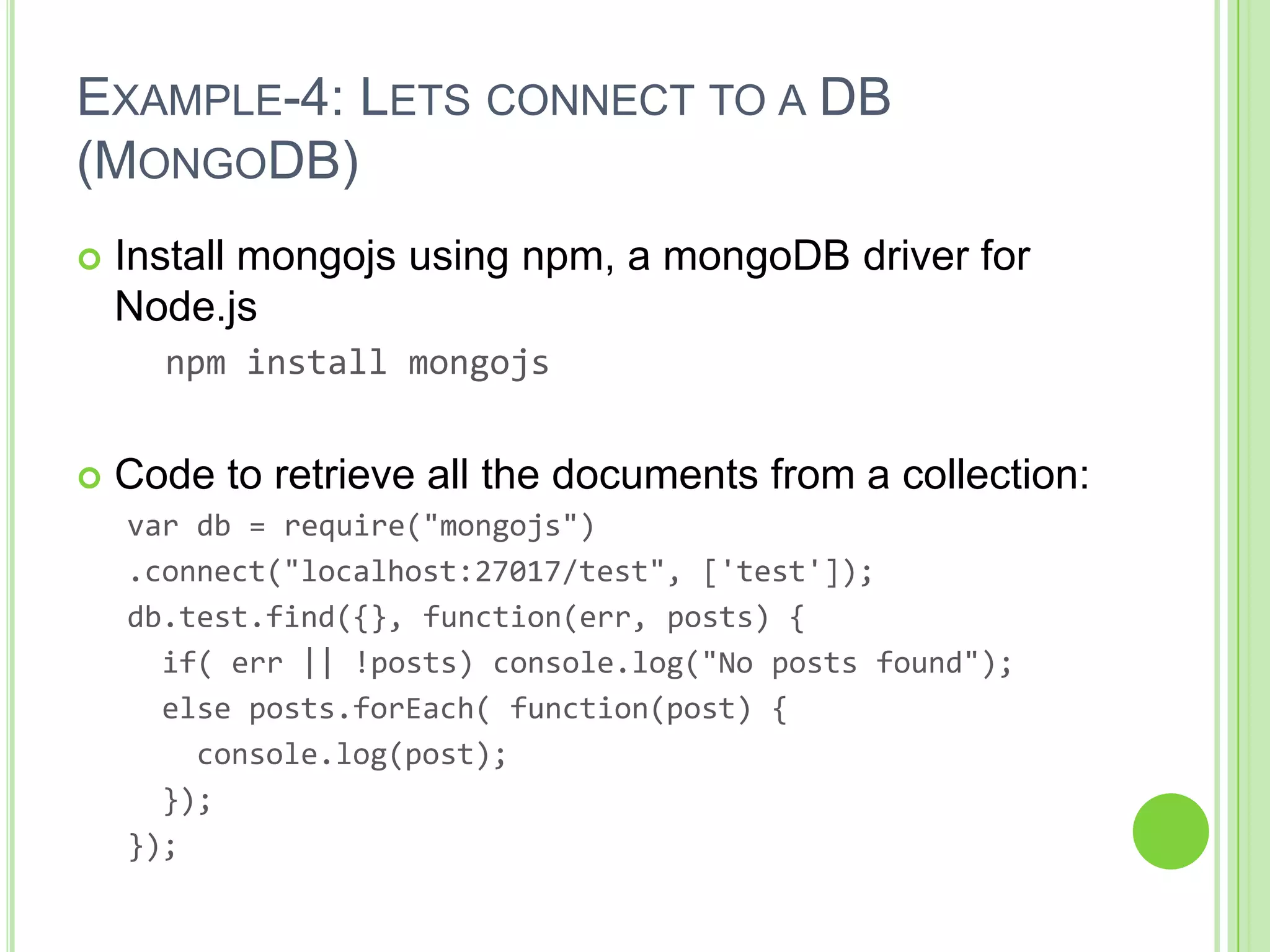 EXAMPLE-4: LETS CONNECT TO A DB
(MONGODB)
   Install mongojs using npm, a mongoDB driver for
    Node.js
      npm install mongojs


   Code to retrieve all the documents from a collection:
    var db = require("mongojs")
    .connect("localhost:27017/test", ['test']);
    db.test.find({}, function(err, posts) {
      if( err || !posts) console.log("No posts found");
      else posts.forEach( function(post) {
        console.log(post);
      });
    });
 