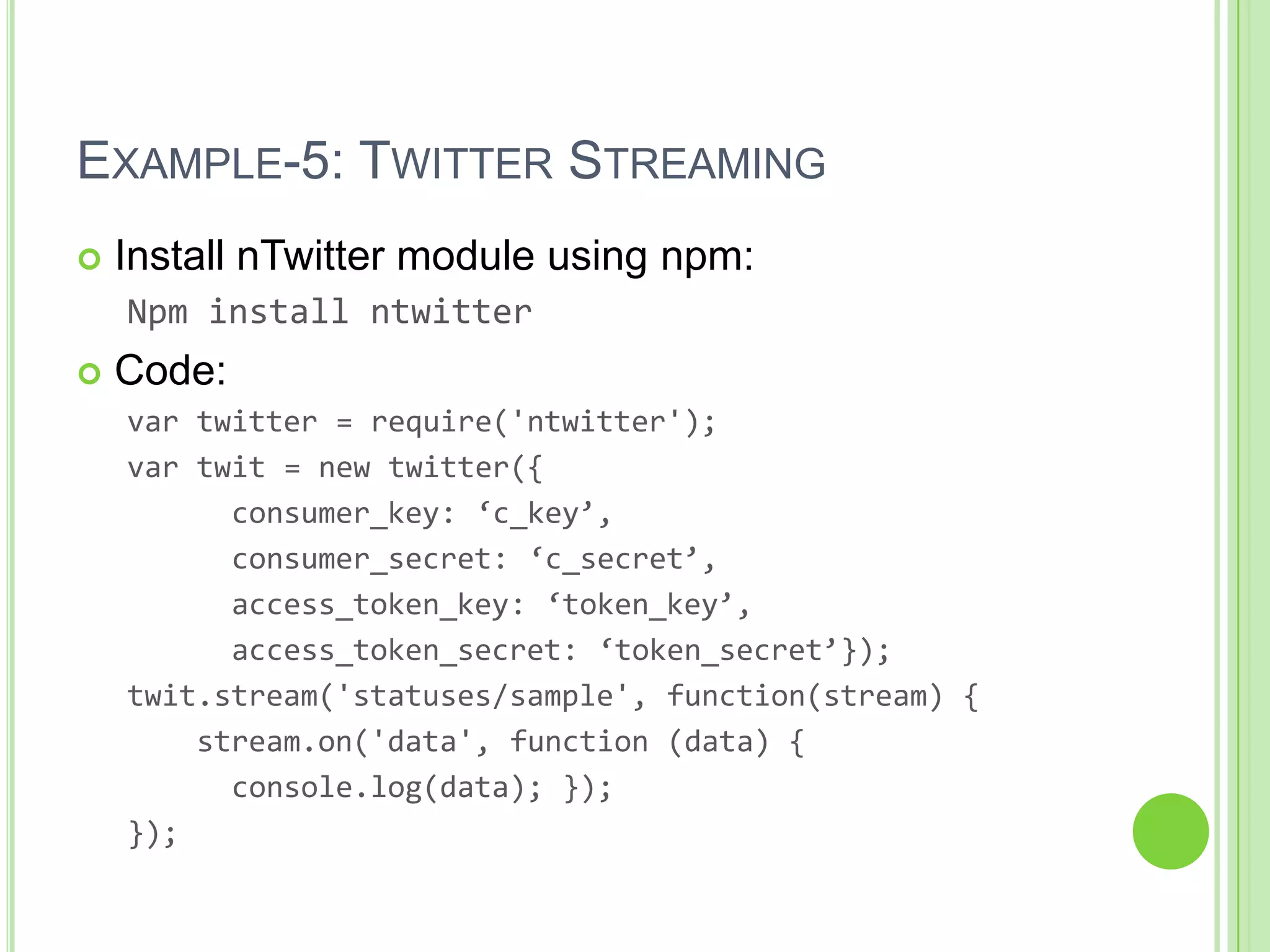 EXAMPLE-5: TWITTER STREAMING
   Install nTwitter module using npm:
    Npm install ntwitter
   Code:
    var twitter = require('ntwitter');
    var twit = new twitter({
          consumer_key: ‘c_key’,
          consumer_secret: ‘c_secret’,
          access_token_key: ‘token_key’,
          access_token_secret: ‘token_secret’});
    twit.stream('statuses/sample', function(stream) {
        stream.on('data', function (data) {
          console.log(data); });
    });
 