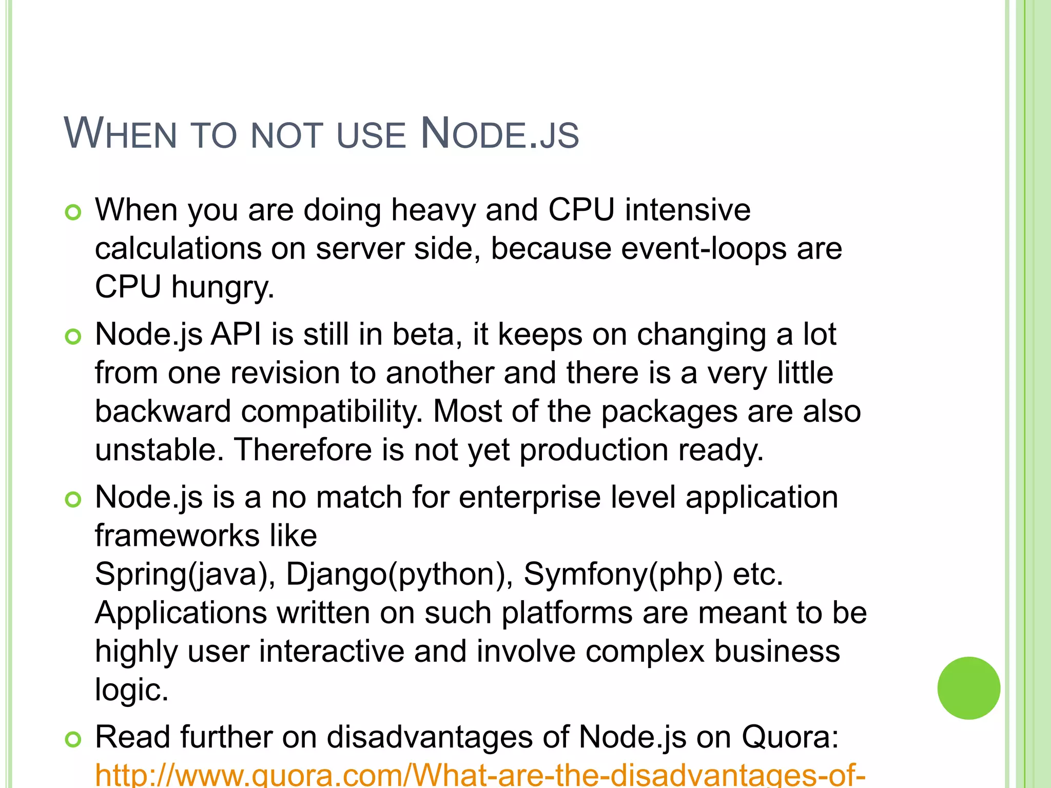 WHEN TO NOT USE NODE.JS
   When you are doing heavy and CPU intensive
    calculations on server side, because event-loops are
    CPU hungry.
   Node.js API is still in beta, it keeps on changing a lot
    from one revision to another and there is a very little
    backward compatibility. Most of the packages are also
    unstable. Therefore is not yet production ready.
   Node.js is a no match for enterprise level application
    frameworks like
    Spring(java), Django(python), Symfony(php) etc.
    Applications written on such platforms are meant to be
    highly user interactive and involve complex business
    logic.
   Read further on disadvantages of Node.js on Quora:
    http://www.quora.com/What-are-the-disadvantages-of-
 