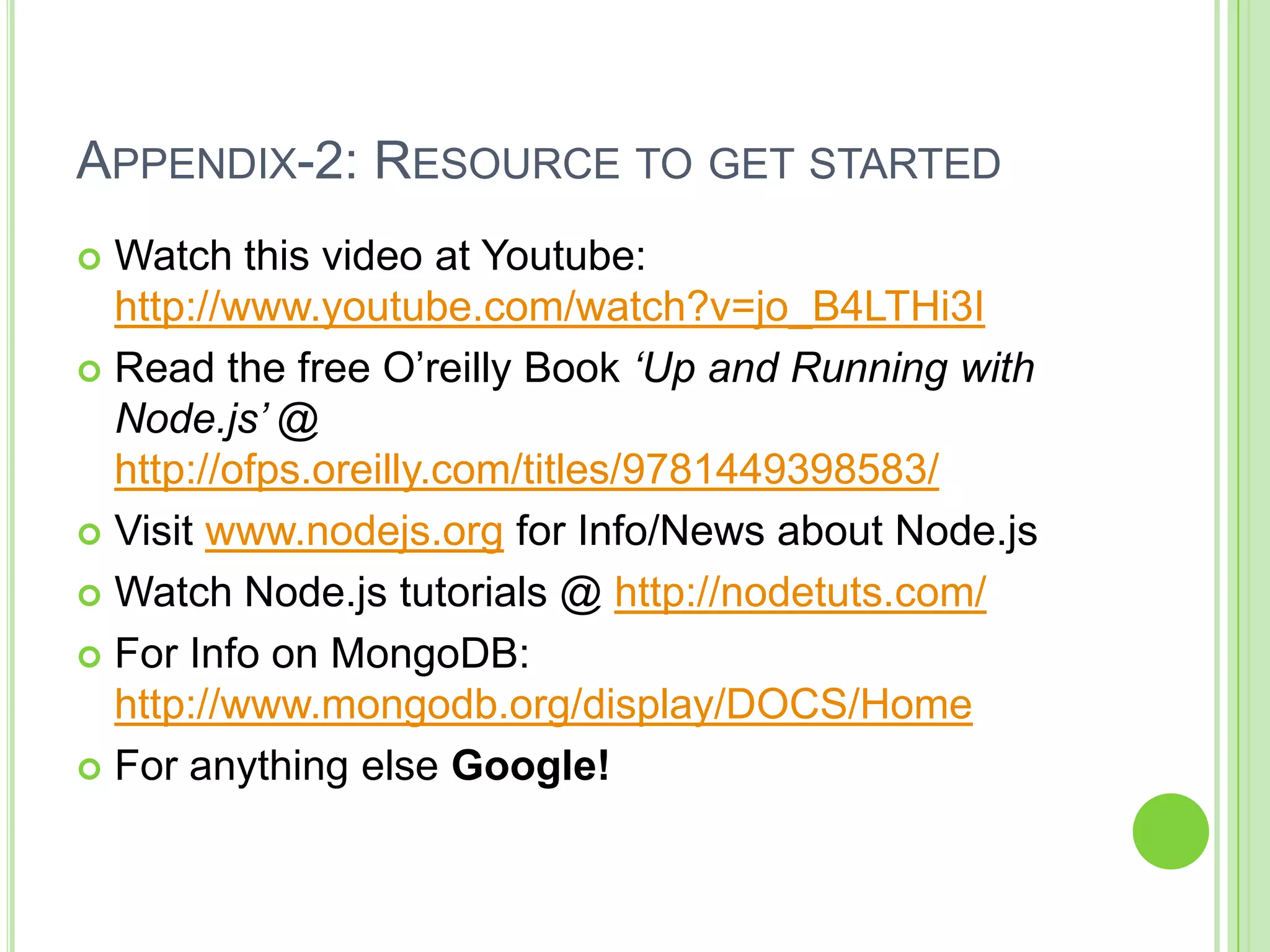 APPENDIX-2: RESOURCE TO GET STARTED
 Watch this video at Youtube:
  http://www.youtube.com/watch?v=jo_B4LTHi3I
 Read the free O’reilly Book ‘Up and Running with
  Node.js’ @
  http://ofps.oreilly.com/titles/9781449398583/
 Visit www.nodejs.org for Info/News about Node.js

 Watch Node.js tutorials @ http://nodetuts.com/

 For Info on MongoDB:
  http://www.mongodb.org/display/DOCS/Home
 For anything else Google!
 