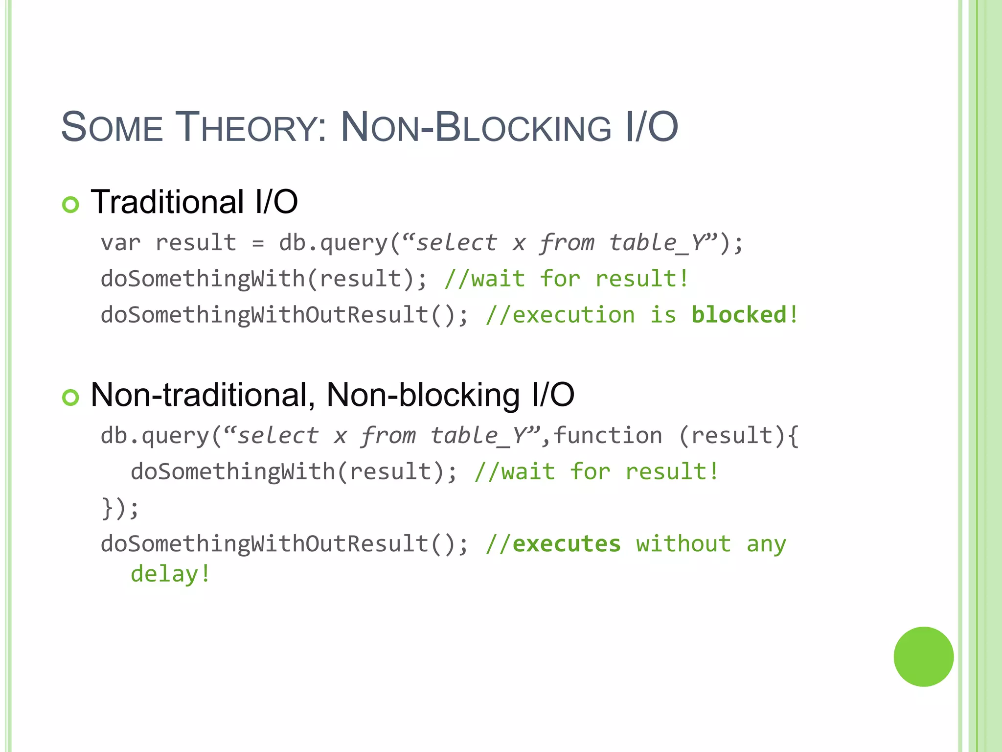 SOME THEORY: NON-BLOCKING I/O
   Traditional I/O
    var result = db.query(‚select x from table_Y‛);
    doSomethingWith(result); //wait for result!
    doSomethingWithOutResult(); //execution is blocked!


   Non-traditional, Non-blocking I/O
    db.query(‚select x from table_Y”,function (result){
      doSomethingWith(result); //wait for result!
    });
    doSomethingWithOutResult(); //executes without any
      delay!
 