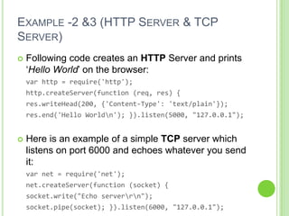 EXAMPLE -2 &3 (HTTP SERVER & TCP
SERVER)
   Following code creates an HTTP Server and prints
    ‘Hello World’ on the browser:
    var http = require('http');
    http.createServer(function (req, res) {
    res.writeHead(200, {'Content-Type': 'text/plain'});
    res.end('Hello Worldn'); }).listen(5000, "127.0.0.1");


   Here is an example of a simple TCP server which
    listens on port 6000 and echoes whatever you send
    it:
    var net = require('net');
    net.createServer(function (socket) {
    socket.write("Echo serverrn");
    socket.pipe(socket); }).listen(6000, "127.0.0.1");
 