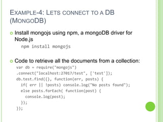 EXAMPLE-4: LETS CONNECT TO A DB
(MONGODB)
   Install mongojs using npm, a mongoDB driver for
    Node.js
      npm install mongojs


   Code to retrieve all the documents from a collection:
    var db = require("mongojs")
    .connect("localhost:27017/test", ['test']);
    db.test.find({}, function(err, posts) {
      if( err || !posts) console.log("No posts found");
      else posts.forEach( function(post) {
        console.log(post);
      });
    });
 