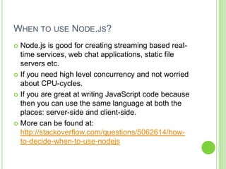 WHEN TO USE NODE.JS?
 Node.js is good for creating streaming based real-
  time services, web chat applications, static file
  servers etc.
 If you need high level concurrency and not worried
  about CPU-cycles.
 If you are great at writing JavaScript code because
  then you can use the same language at both the
  places: server-side and client-side.
 More can be found at:
  http://stackoverflow.com/questions/5062614/how-
  to-decide-when-to-use-nodejs
 
