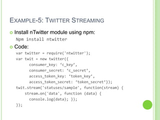 EXAMPLE-5: TWITTER STREAMING
   Install nTwitter module using npm:
    Npm install ntwitter
   Code:
    var twitter = require('ntwitter');
    var twit = new twitter({
          consumer_key: ‘c_key’,
          consumer_secret: ‘c_secret’,
          access_token_key: ‘token_key’,
          access_token_secret: ‘token_secret’});
    twit.stream('statuses/sample', function(stream) {
        stream.on('data', function (data) {
          console.log(data); });
    });
 
