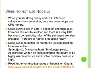 WHEN TO NOT USE NODE.JS
   When you are doing heavy and CPU intensive
    calculations on server side, because event-loops are
    CPU hungry.
   Node.js API is still in beta, it keeps on changing a lot
    from one revision to another and there is a very little
    backward compatibility. Most of the packages are also
    unstable. Therefore is not yet production ready.
   Node.js is a no match for enterprise level application
    frameworks like
    Spring(java), Django(python), Symfony(php) etc.
    Applications written on such platforms are meant to be
    highly user interactive and involve complex business
    logic.
   Read further on disadvantages of Node.js on Quora:
    http://www.quora.com/What-are-the-disadvantages-of-
 
