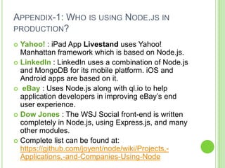 APPENDIX-1: WHO IS USING NODE.JS IN
PRODUCTION?

 Yahoo! : iPad App Livestand uses Yahoo!
  Manhattan framework which is based on Node.js.
 LinkedIn : LinkedIn uses a combination of Node.js
  and MongoDB for its mobile platform. iOS and
  Android apps are based on it.
 eBay : Uses Node.js along with ql.io to help
  application developers in improving eBay’s end
  user experience.
 Dow Jones : The WSJ Social front-end is written
  completely in Node.js, using Express.js, and many
  other modules.
 Complete list can be found at:
  https://github.com/joyent/node/wiki/Projects,-
  Applications,-and-Companies-Using-Node
 