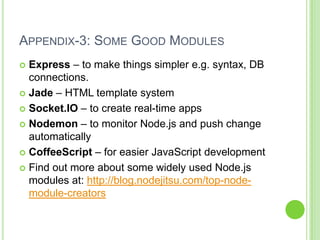 APPENDIX-3: SOME GOOD MODULES
 Express – to make things simpler e.g. syntax, DB
  connections.
 Jade – HTML template system

 Socket.IO – to create real-time apps

 Nodemon – to monitor Node.js and push change
  automatically
 CoffeeScript – for easier JavaScript development

 Find out more about some widely used Node.js
  modules at: http://blog.nodejitsu.com/top-node-
  module-creators
 