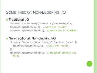SOME THEORY: NON-BLOCKING I/O
   Traditional I/O
    var result = db.query(‚select x from table_Y‛);
    doSomethingWith(result); //wait for result!
    doSomethingWithOutResult(); //execution is blocked!


   Non-traditional, Non-blocking I/O
    db.query(‚select x from table_Y”,function (result){
      doSomethingWith(result); //wait for result!
    });
    doSomethingWithOutResult(); //executes without any
      delay!
 