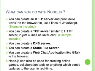 WHAT CAN YOU DO WITH NODE.JS ?
 You can create an HTTP server and print ‘hello
  world’ on the browser in just 4 lines of JavaScript.
  (Example included)
 You can create a TCP server similar to HTTP
  server, in just 4 lines of JavaScript. (Example
  included)
 You can create a DNS server.

 You can create a Static File Server.

 You can create a Web Chat Application like GTalk
  in the browser.
 Node.js can also be used for creating online
  games, collaboration tools or anything which sends
  updates to the user in real-time.
 