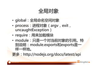 全局对象
• global：全局命名空间对象
• process：进程对象（argv，exit，
uncaughtException）
• require：用来加载模块
• module：只是一个对当前对象的引用。特
别说明：module.exports和exports是一
样一样地。
更多：http://nodejs.org/docs/latest/api
 