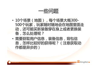 一些问题
• 10个场景（地图），每个场景大概300-
500个玩家，玩家随时随地会在地图里面走
动，还可能买新装备穿在身上或者更换装
备，怎么处理呢？
• 需要获取用户信息，装备信息，背包信
息，怎样比较好的获得呢？（注意获取动
作都是异步的）eventproxy，async
 