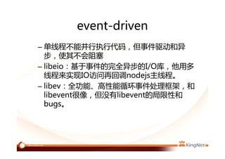 event-driven
– 单线程不能并行执行代码，但事件驱动和异
步，使其不会阻塞
– libeio：基于事件的完全异步的I/O库，他用多
线程来实现IO访问再回调nodejs主线程。
– libev：全功能、高性能循环事件处理框架，和
libevent很像，但没有libevent的局限性和
bugs。
 