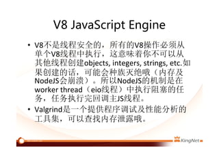 V8 JavaScript Engine
• V8不是线程安全的，所有的V8操作必须从
单个V8线程中执行，这意味着你不可以从
其他线程创建objects, integers, strings, etc.如
果创建的话，可能会种族灭绝哦（内存及
NodeJS会崩溃）。所以NodeJS的机制是在
worker thread（eio线程）中执行阻塞的任
务，任务执行完回调主JS线程。
• Valgrind是一个提供程序调试及性能分析的
工具集，可以查找内存泄露哦。
 