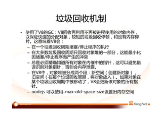 垃圾回收机制
• 使用了V8的GC：V8回收再利用不再被进程使用的对象内存，
以保证快速的分配对象，较短的垃圾回收停顿，和没有内存碎
片。这意味着V8会：
– 在一个垃圾回收周期堵塞/停止程序的执行
– 在大多数垃圾回收周期只回收对象堆的一部分，这能最小化
因堵塞/停止程序而产生的冲突
– 总是必须精确知道所有对象在内催中的指针，这可以避免错
误识别对象指针，否则会内存泄露。
– 在V8中，对象堆被分成两个段：新空间（创建新对象），
旧空间（在每个垃圾回收周期，将对象放入）。如果对象在
某个垃圾回收周期中被移动了，V8会更新该对象的所有指
针。
– nodejs 可以使用–max-old-space-size设置旧内存空间
 