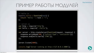 http://serenity.su

                          ПРИМЕР РАБОТЫ МОДУЛЕЙ
                          // hello.js
                          exports.world = function(text) {
                             return 'Hello ' + text + '!';
                          };

                          // server.js
                          var http = require('http');
                          var hello = require('./hello');

                          var server = http.createServer(function(request, response) {
                            response.writeHead(200, {'Content-Type': 'text/plain'});
                            response.end(hello.world('ITMO'));
                          });

                          server.listen(3000);

                          console.log('Server running at http://127.0.0.1:3000');


среда, 29 августа 12 г.
 