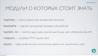http://serenity.su



                  МОДУЛИ О КОТОРЫХ СТОИТ ЗНАТЬ

        • express           — sinatra inspired web development framework

        • mustache            — logic-less {{mustache}} templates with JavaScript

        • socket.io            — real-time apps made cross-browser & easy with a WebSocket-like API

        • request           — simpliﬁed HTTP request client

        • async           — higher-order functions and common patterns for asynchronous code



среда, 29 августа 12 г.
 