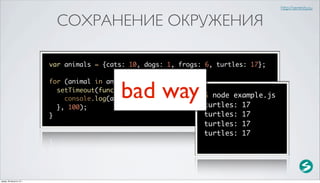 http://serenity.su


                            СОХРАНЕНИЕ ОКРУЖЕНИЯ

                          var animals = {cats: 10, dogs: 1, frogs: 6, turtles: 17};



                                            bad way
                          for (animal in animals) {
                            setTimeout(function() {
                                                                   $ node example.js
                              console.log(animal + ': ' + animals[animal]);
                            }, 100);                               turtles: 17
                          }                                        turtles: 17
                                                                  turtles: 17
                                                                  turtles: 17




среда, 29 августа 12 г.
 