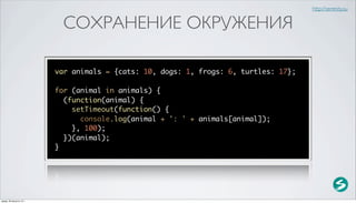 http://serenity.su


                           СОХРАНЕНИЕ ОКРУЖЕНИЯ

                          var animals = {cats: 10, dogs: 1, frogs: 6, turtles: 17};

                          for (animal in animals) {
                            (function(animal) {
                              setTimeout(function() {
                                console.log(animal + ': ' + animals[animal]);
                              }, 100);
                            })(animal);
                          }




среда, 29 августа 12 г.
 