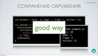 http://serenity.su


                           СОХРАНЕНИЕ ОКРУЖЕНИЯ

                          var animals = {cats: 10, dogs: 1, frogs: 6, turtles: 17};



                                           good way
                          for (animal in animals) {
                            (function(animal) {
                              setTimeout(function() {              $ node example.js
                                                                   cats: 10
                                console.log(animal + ': ' + animals[animal]);
                              }, 100);                             dogs: 1
                            })(animal);                            frogs: 6
                          }                                        turtles: 17




среда, 29 августа 12 г.
 