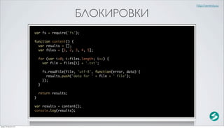 http://serenity.su

                                                  БЛОКИРОВКИ
                          var fs = require('fs');

                          function content() {
                            var results = [];
                            var files = [1, 2, 3, 4, 5];

                              for (var i=0; i<files.length; i++) {
                                var file = files[i] + '.txt';

                                  fs.readFile(file, 'utf-8', function(error, data) {
                                    results.push('data for ' + file + ' file');
                                  });
                              }

                              return results;
                          }

                          var results = content();
                          console.log(results);



среда, 29 августа 12 г.
 
