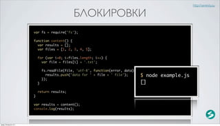 http://serenity.su

                                                  БЛОКИРОВКИ
                          var fs = require('fs');

                          function content() {
                            var results = [];
                            var files = [1, 2, 3, 4, 5];

                              for (var i=0; i<files.length; i++) {
                                var file = files[i] + '.txt';

                                  fs.readFile(file, 'utf-8', function(error, data) {
                                    results.push('data for ' + file + ' file');        $ node example.js
                                  });
                              }                                                        []
                              return results;
                          }

                          var results = content();
                          console.log(results);



среда, 29 августа 12 г.
 