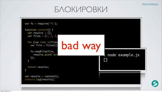 http://serenity.su

                                                  БЛОКИРОВКИ
                          var fs = require('fs');

                          function content() {
                            var results = [];
                            var files = [1, 2, 3, 4, 5];




                                                       bad way
                              for (var i=0; i<files.length; i++) {
                                var file = files[i] + '.txt';

                                  fs.readFile(file, 'utf-8', function(error, data) {
                                    results.push('data for ' + file + ' file');        $ node example.js
                                  });
                              }                                                        []
                              return results;
                          }

                          var results = content();
                          console.log(results);



среда, 29 августа 12 г.
 